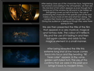 After seeing close ups of the characters face, heightening
his emotions and adding to the atmosphere, we then see
 this mid shot of him which appears as even though he is
 looking out of the window he still wants to be hidden as
      the lighting covers up half of his face. The use of
 positioning the character in this specific part of the shot
  makes us focus more on him and what he’s doing. The
   camera then tracks out, travelling through tree’s etc.
Giving the audience a feeling as though they were there
                       spying on him.

 We are then presented the title of the film
 that appears in a very mystical, magical
 and fantasy style. The colour of it reflects
  this and the use of it fading in and then
     out again creates and adds to the
    magical element in a small manner.


      After being revealed the title this
   extreme long shot of the house comes
    back into focus and the heading “80
      Years Later” appear, in the same
   golden serif styled font. The use of this
   confirms that we were in the past and
       brings it back to modern times.
 