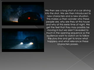We then see a long shot of a car driving
into the shot. We are then introduced to
  new characters and a new situation.
  This makes us then wonder who these
 people are, why are they at this house
 and why at this eerie time of night. We
  get the feel that they may possibly be
   moving in but we aren’t revealed to
 much in the opening sequence so the
  audience want to watch on to follow
   the story line and get to know what
   happens and what relevance these
            characters posses.
 