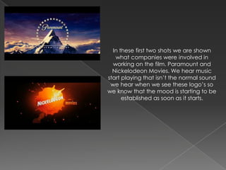 In these first two shots we are shown
   what companies were involved in
  working on the film. Paramount and
  Nickelodeon Movies. We hear music
start playing that isn’t the normal sound
 we hear when we see these logo’s so
we know that the mood is starting to be
      established as soon as it starts.
 