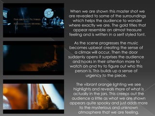 When we are shown this master shot we
are revealed to some of the surroundings
  which helps the audience to wonder
where exactly we are. The gold titles that
  appear resemble an almost treasure
feeling and is written in a serif styled font.

   As the scene progresses the music
 becomes upbeat creating the sense of
   a climax will occur. Then the door
suddenly opens it surprises the audience
  and hooks in their attention more to
 watch on and try to figure out who this
   person is. This builds up a sense of
         urgency to the piece.

    The vibrant orange lighting we see
  highlights and reveals more of what is
  actually in the jars. This creeps out the
 audience a little as what we are shown
appears quite spooky and just adds more
      to the mysterious and unknown
     atmosphere that we are feeling.
 