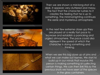 Then we are shown a mid-long shot of a
desk. It appears very cluttered and messy.
  The fact that the character rushes to it
    creates the feeling that he is up to
something. The minimal lighting continues
  the eerie and mysterious atmosphere.


  In the next few extreme close ups they
     are played at a really fast pace to
 increase and establish a panicking and
urgent atmosphere. The pace could also
     represent the speed of which the
     character is doing something and
                  thinking.

When we see this big close up of pins and
what we can make out names. We start to
   build up in our minds that maybe this
 person is making something or collecting
certain things. We can then link this to the
previous shots we have seen of the species
           in the glass containers.
 