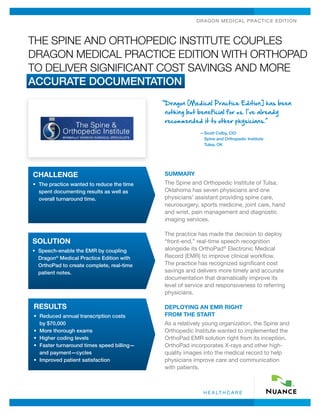 Dra go n Medic a l P ra c tice Ed ition



The Spine and Orthopedic Institute Couples
Dragon Medical Practice Edition with OrthoPad
to Deliver Significant Cost Savings and More
Accurate Documentation
                                             “ ragon [Medical Practice Edition] has been
                                              D
                                             nothing but beneficial for us. I’ve already
                                             recommended it to other physicians.”
                                                           — cott Colby, CIO
                                                            S
                                                            Spine and Orthopedic Institute
                                                            Tulsa, OK




CHALLENGE                                    Summary
•	  he practice wanted to reduce the time
   T                                         The Spine and Orthopedic Institute of Tulsa,
   spent documenting results as well as      Oklahoma has seven physicians and one
   overall turnaround time.                  physicians’ assistant providing spine care,
                                             neurosurgery, sports medicine, joint care, hand
                                             and wrist, pain management and diagnostic
                                             imaging services.

                                             The practice has made the decision to deploy
Solution                                     “front-end,” real-time speech recognition
•	  peech-enable the EMR by coupling
   S                                         alongside its OrthoPad® Electronic Medical
   Dragon® Medical Practice Edition with     Record (EMR) to improve clinical workflow.
   OrthoPad to create complete, real-time    The practice has recognized significant cost
   patient notes.                            savings and delivers more timely and accurate
                                             documentation that dramatically improve its
                                             level of service and responsiveness to referring
                                             physicians.

results                                      Deploying an EMR Right
•	  educed annual transcription costs
   R                                         from the Start
   by $70,000                                As a relatively young organization, the Spine and
•	 More thorough exams                       Orthopedic Institute wanted to implemented the
•	 Higher coding levels                      OrthoPad EMR solution right from its inception.
•	  aster turnaround times speed billing—
   F                                         OrthoPad incorporates X-rays and other high-
   and payment—cycles                        quality images into the medical record to help
•	 Improved patient satisfaction             physicians improve care and communication
                                             with patients.



                                                            h e a lt h c a r e
 