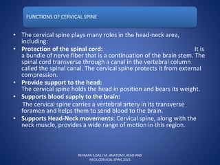 FUNCTIONS OF CERVICAL SPINE
• The cervical spine plays many roles in the head-neck area,
including:
• Protection of the spinal cord: It is
a bundle of nerve fiber that is a continuation of the brain stem. The
spinal cord transverse through a canal in the vertebral column
called the spinal canal. The cervical spine protects it from external
compression.
• Provide support to the head:
The cervical spine holds the head in position and bears its weight.
• Supports blood supply to the brain:
The cervical spine carries a vertebral artery in its transverse
foramen and helps them to send blood to the brain.
• Supports Head-Neck movements: Cervical spine, along with the
neck muscle, provides a wide range of motion in this region.
REHMAN S,DAS J M ,ANATOMY,HEAD AND
NECK,CERVICAL SPINE,2021
 