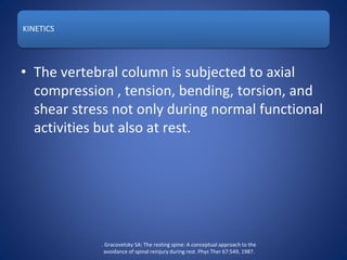 KINETICS
• The vertebral column is subjected to axial
compression , tension, bending, torsion, and
shear stress not only during normal functional
activities but also at rest.
. Gracovetsky SA: The resting spine: A conceptual approach to the
avoidance of spinal reinjury during rest. Phys Ther 67:549, 1987.
 