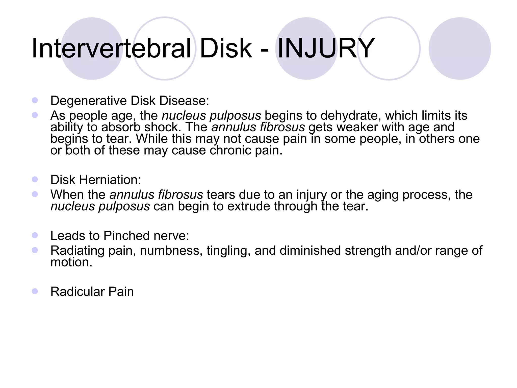 Intervertebral Disk - INJURY Degenerative Disk Disease: As people age, the  nucleus pulposus  begins to dehydrate, which limits its ability to absorb shock. The  annulus fibrosus  gets weaker with age and begins to tear. While this may not cause pain in some people, in others one or both of these may cause chronic pain. Disk Herniation: When the  annulus fibrosus  tears due to an injury or the aging process, the  nucleus pulposus  can begin to extrude through the tear.  Leads to Pinched nerve: Radiating pain, numbness, tingling, and diminished strength and/or range of motion.  Radicular Pain 