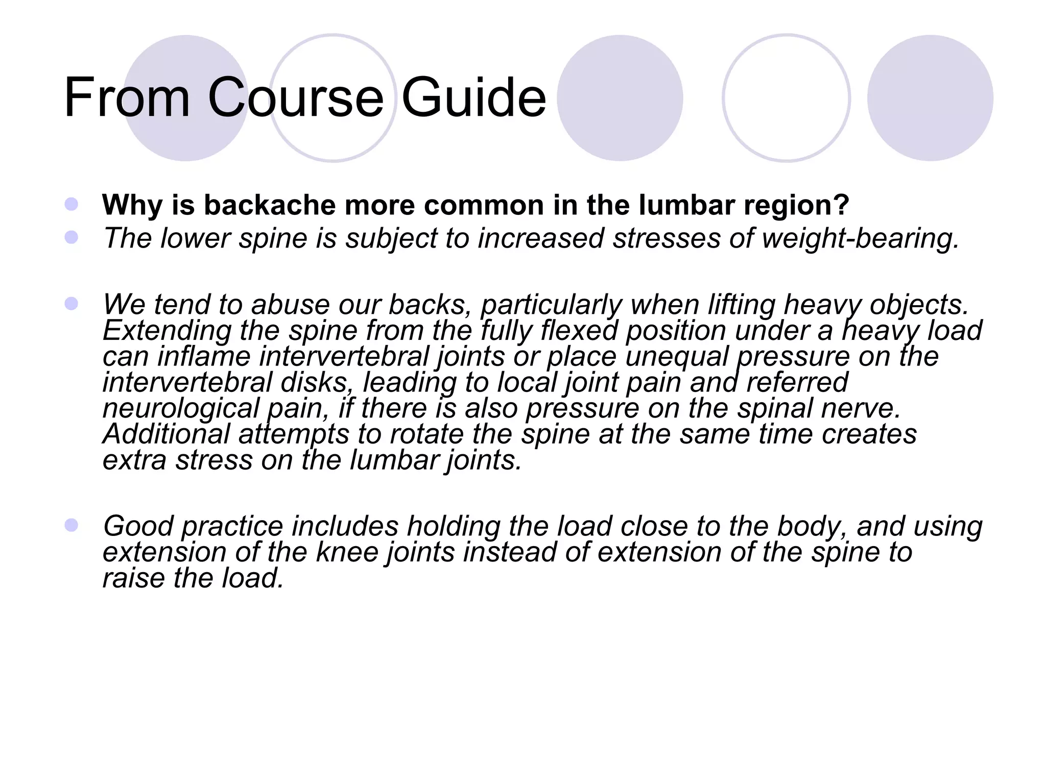 From Course Guide Why is backache more common in the lumbar region? The lower spine is subject to increased stresses of weight-bearing. We tend to abuse our backs, particularly when lifting heavy objects. Extending the spine from the fully flexed position under a heavy load can inflame intervertebral joints or place unequal pressure on the intervertebral disks, leading to local joint pain and referred neurological pain, if there is also pressure on the spinal nerve. Additional attempts to rotate the spine at the same time creates extra stress on the lumbar joints. Good practice includes holding the load close to the body, and using extension of the knee joints instead of extension of the spine to raise the load. 