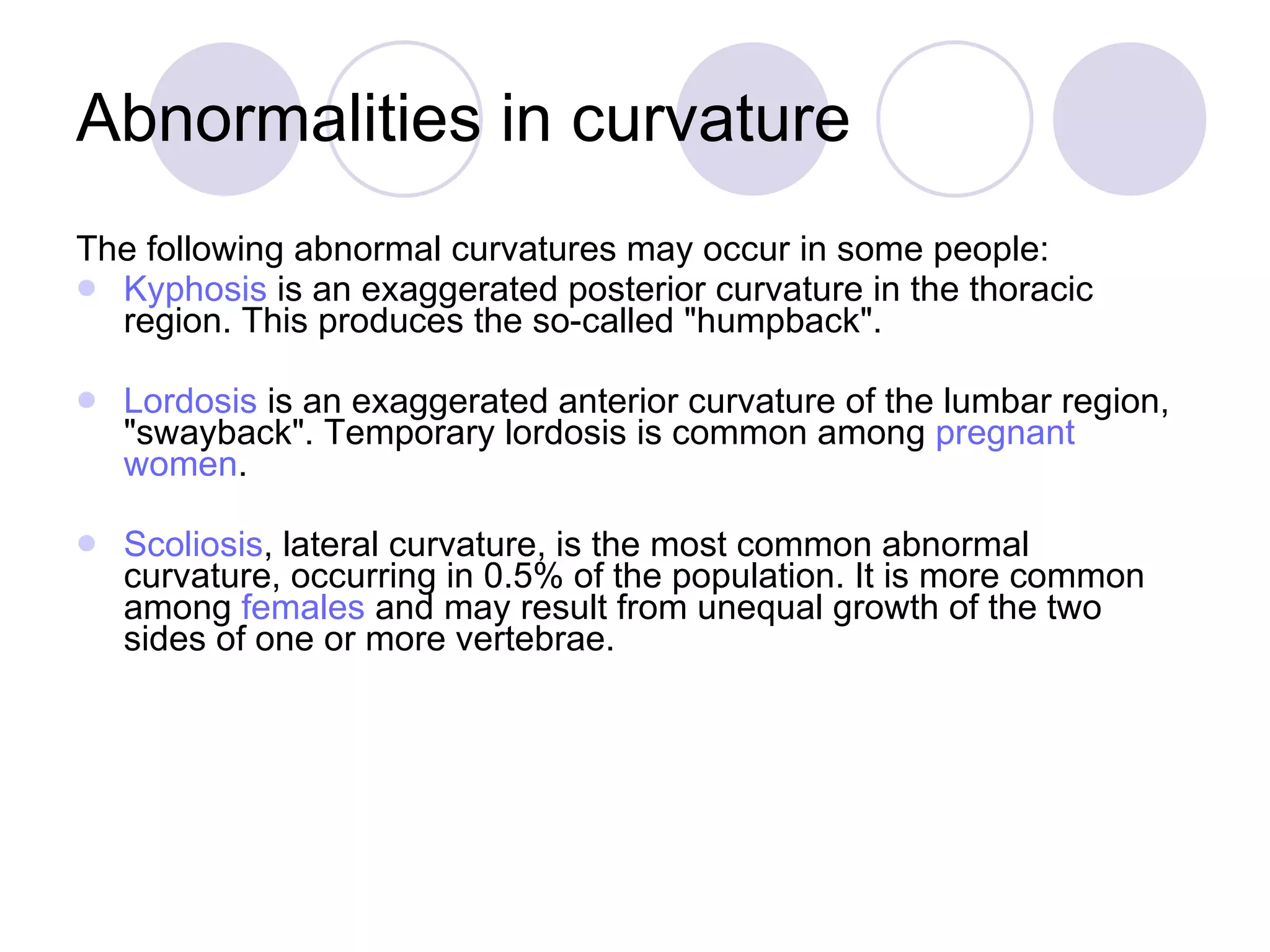 Abnormalities in curvature The following abnormal curvatures may occur in some people: Kyphosis  is an exaggerated posterior curvature in the thoracic region. This produces the so-called &quot;humpback&quot;. Lordosis  is an exaggerated anterior curvature of the lumbar region, &quot;swayback&quot;. Temporary lordosis is common among  pregnant   women .  Scoliosis , lateral curvature, is the most common abnormal curvature, occurring in 0.5% of the population. It is more common among  females  and may result from unequal growth of the two sides of one or more vertebrae. 
