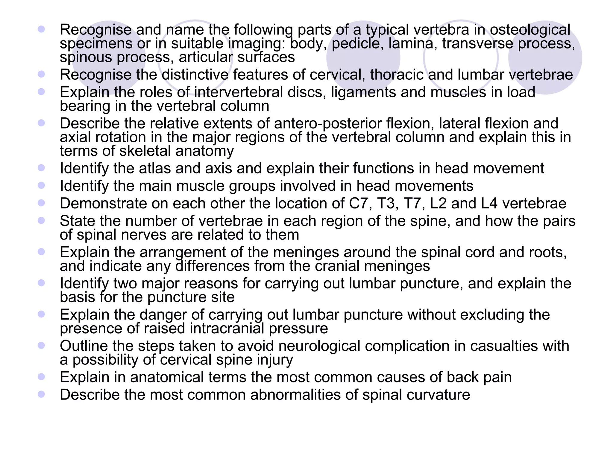 Recognise and name the following parts of a typical vertebra in osteological specimens or in suitable imaging: body, pedicle, lamina, transverse process, spinous process, articular surfaces Recognise the distinctive features of cervical, thoracic and lumbar vertebrae Explain the roles of intervertebral discs, ligaments and muscles in load bearing in the vertebral column Describe the relative extents of antero-posterior flexion, lateral flexion and axial rotation in the major regions of the vertebral column and explain this in terms of skeletal anatomy Identify the atlas and axis and explain their functions in head movement Identify the main muscle groups involved in head movements Demonstrate on each other the location of C7, T3, T7, L2 and L4 vertebrae State the number of vertebrae in each region of the spine, and how the pairs of spinal nerves are related to them  Explain the arrangement of the meninges around the spinal cord and roots, and indicate any differences from the cranial meninges Identify two major reasons for carrying out lumbar puncture, and explain the basis for the puncture site Explain the danger of carrying out lumbar puncture without excluding the presence of raised intracranial pressure Outline the steps taken to avoid neurological complication in casualties with a possibility of cervical spine injury Explain in anatomical terms the most common causes of back pain Describe the most common abnormalities of spinal curvature 