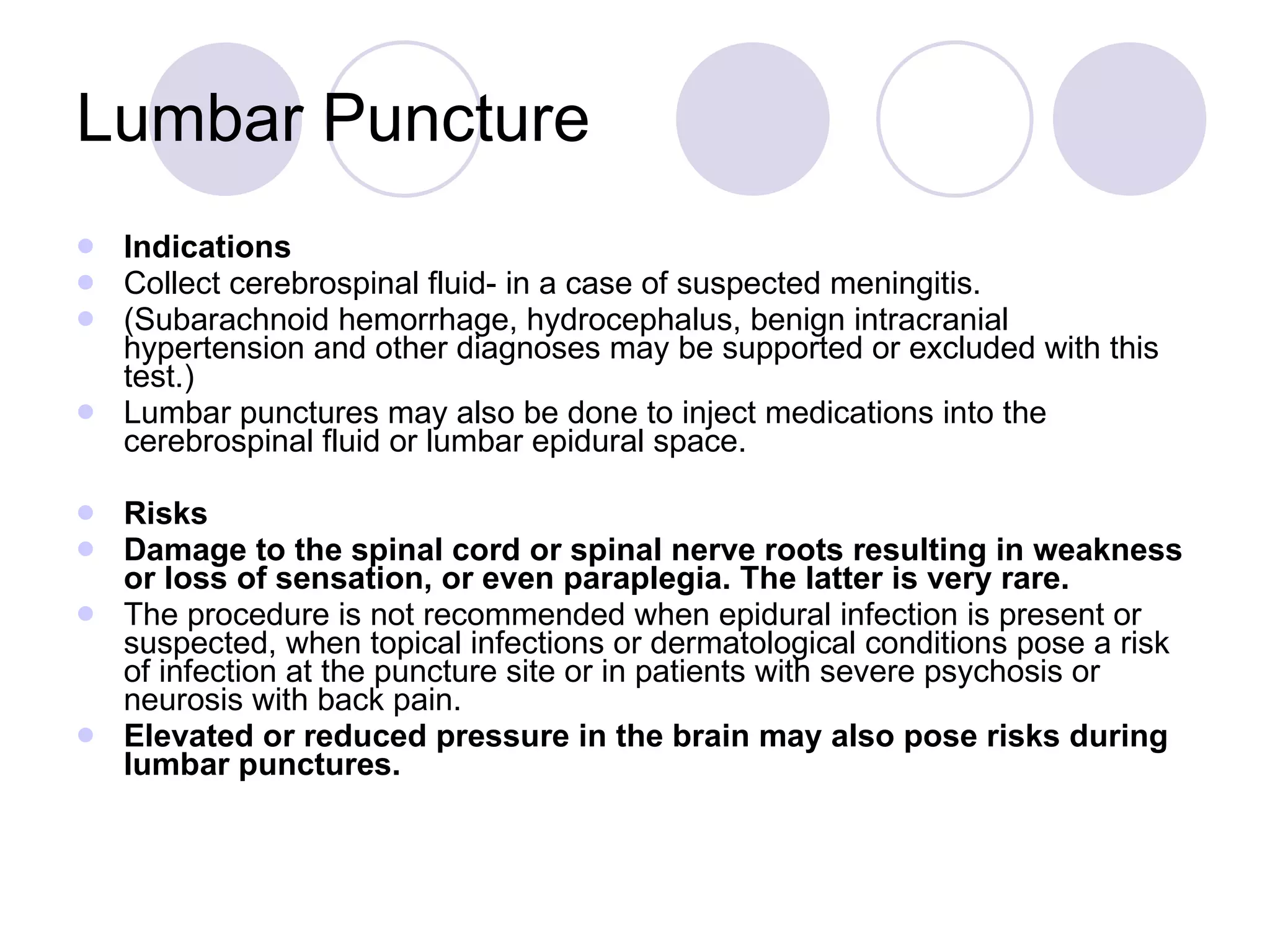 Lumbar Puncture Indications Collect cerebrospinal fluid- in a case of suspected meningitis. (Subarachnoid hemorrhage, hydrocephalus, benign intracranial hypertension and other diagnoses may be supported or excluded with this test.) Lumbar punctures may also be done to inject medications into the cerebrospinal fluid or lumbar epidural space. Risks Damage to the spinal cord or spinal nerve roots resulting in weakness or loss of sensation, or even paraplegia. The latter is very rare.  The procedure is not recommended when epidural infection is present or suspected, when topical infections or dermatological conditions pose a risk of infection at the puncture site or in patients with severe psychosis or neurosis with back pain.  Elevated or reduced pressure in the brain may also pose risks during lumbar punctures.  