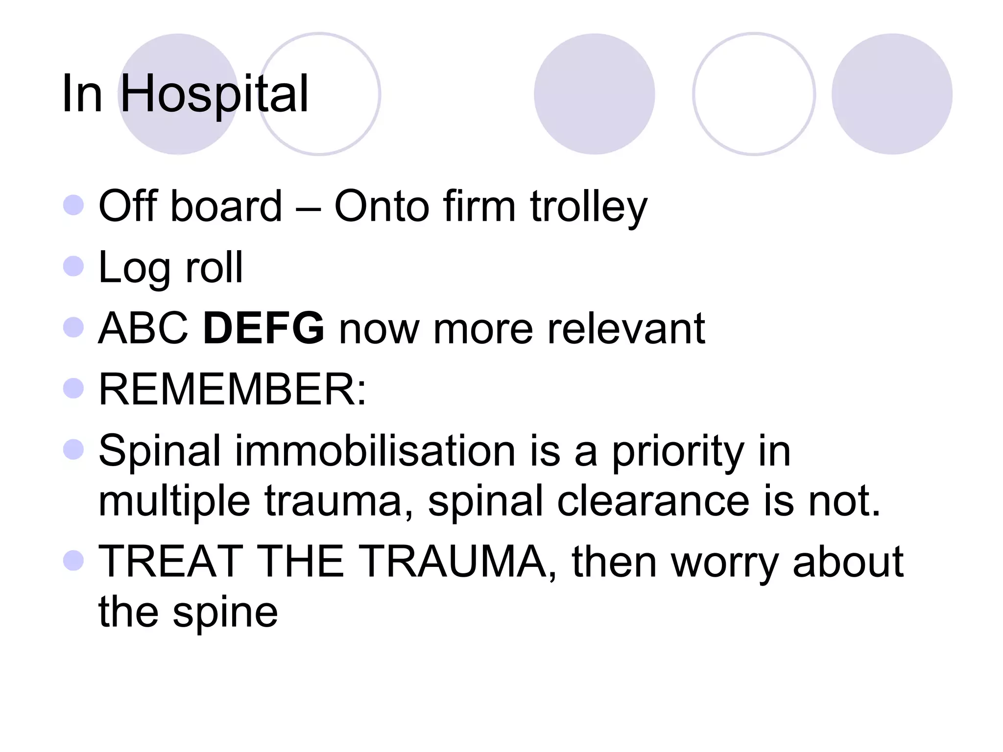 In Hospital Off board – Onto firm trolley Log roll ABC  DEFG  now more relevant REMEMBER: Spinal immobilisation is a priority in multiple trauma, spinal clearance is not.  TREAT THE TRAUMA, then worry about the spine 