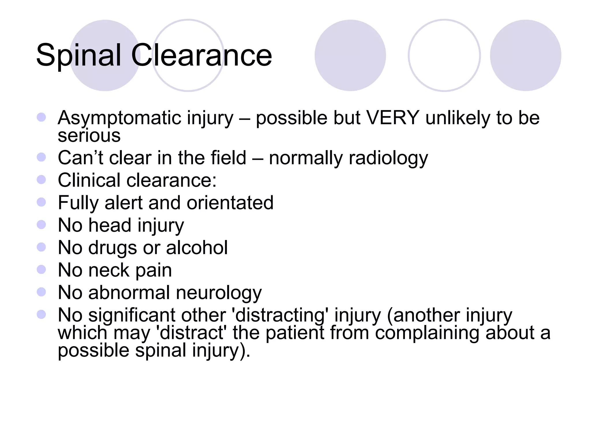 Spinal Clearance Asymptomatic injury – possible but VERY unlikely to be serious Can’t clear in the field – normally radiology Clinical clearance: Fully alert and orientated  No head injury  No drugs or alcohol  No neck pain  No abnormal neurology  No significant other 'distracting' injury (another injury which may 'distract' the patient from complaining about a possible spinal injury).  