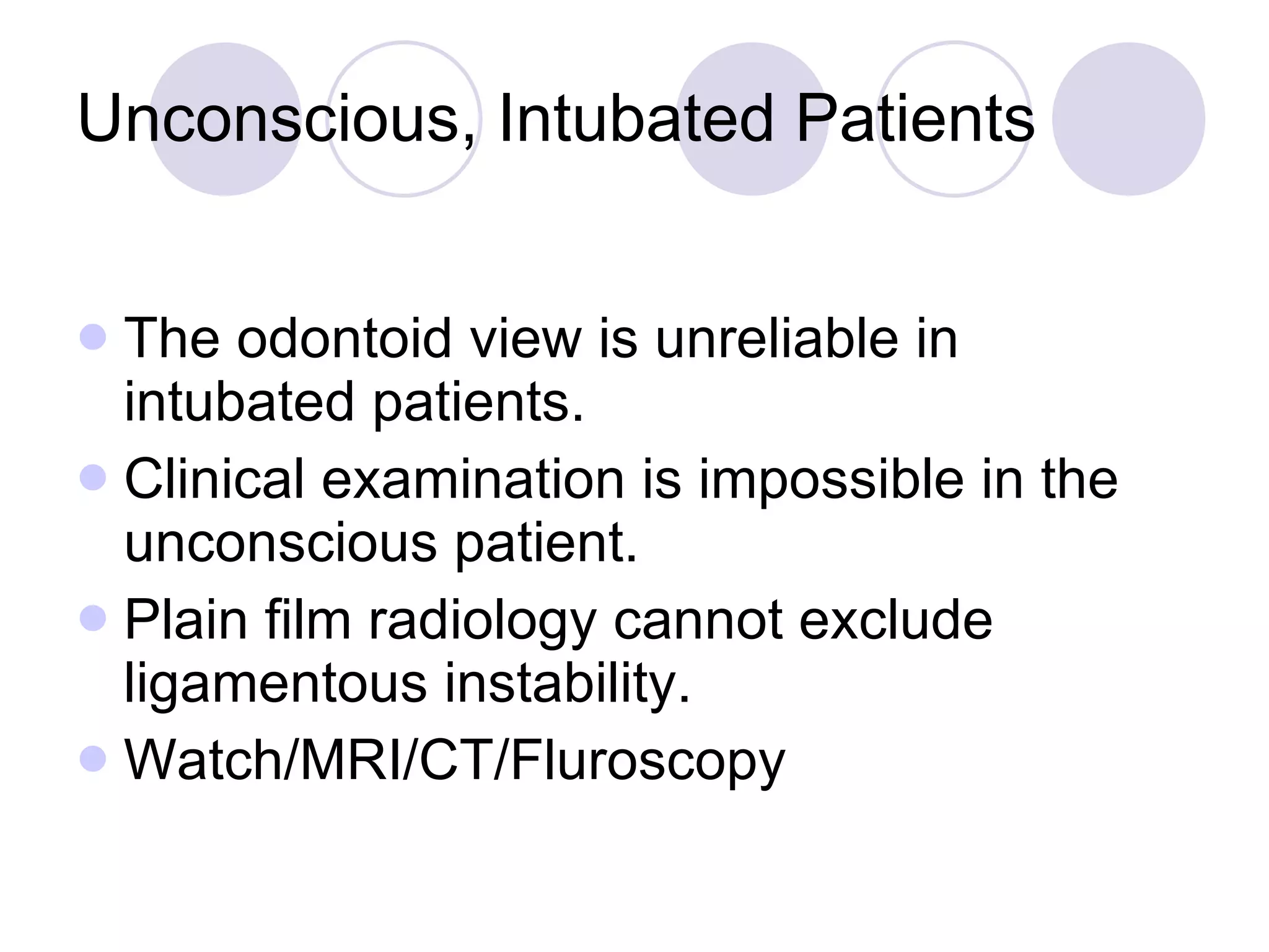 Unconscious, Intubated Patients The odontoid view is unreliable in intubated patients. Clinical examination is impossible in the unconscious patient. Plain film radiology cannot exclude ligamentous instability. Watch/MRI/CT/Fluroscopy 