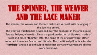 THE SPINNER, THE WEAVER
AND THE LACE MAKER
The spinner, the weaver and the lace maker are very old skills belonging to
the Samnite period.
The weaving tradition has developed over the centuries in the area around
Taranta Peligna, where it still exists a good production of blankets, made of
wool and called “tarante”, after the name of the original village. Other
important towns are Scanno and L’Aquila. The traditional pillow lace is called
“tombolo” and it is so difficult to make that only a few women are able to
work nowadays.
 