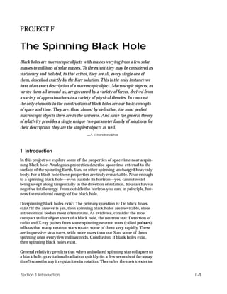 PROJECT F

The Spinning Black Hole
Black holes are macroscopic objects with masses varying from a few solar
masses to millions of solar masses. To the extent they may be considered as
stationary and isolated, to that extent, they are all, every single one of
them, described exactly by the Kerr solution. This is the only instance we
have of an exact description of a macroscopic object. Macroscopic objects, as
we see them all around us, are governed by a variety of forces, derived from
a variety of approximations to a variety of physical theories. In contrast,
the only elements in the construction of black holes are our basic concepts
of space and time. They are, thus, almost by deﬁnition, the most perfect
macroscopic objects there are in the universe. And since the general theory
of relativity provides a single unique two-parameter family of solutions for
their description, they are the simplest objects as well.
                                      —S. Chandrasekhar



1 Introduction
In this project we explore some of the properties of spacetime near a spin-
ning black hole. Analogous properties describe spacetime external to the
surface of the spinning Earth, Sun, or other spinning uncharged heavenly
body. For a black hole these properties are truly remarkable. Near enough
to a spinning black hole—even outside its horizon—you cannot resist
being swept along tangentially in the direction of rotation. You can have a
negative total energy. From outside the horizon you can, in principle, har-
ness the rotational energy of the black hole.

Do spinning black holes exist? The primary question is: Do black holes
exist? If the answer is yes, then spinning black holes are inevitable, since
astronomical bodies most often rotate. As evidence, consider the most
compact stellar object short of a black hole, the neutron star. Detection of
radio and X-ray pulses from some spinning neutron stars (called pulsars)
tells us that many neutron stars rotate, some of them very rapidly. These
are impressive structures, with more mass than our Sun, some of them
spinning once every few milliseconds. Conclusion: If black holes exist,
then spinning black holes exist.

General relativity predicts that when an isolated spinning star collapses to
a black hole, gravitational radiation quickly (in a few seconds of far-away
time!) smooths any irregularities in rotation. Thereafter the metric exterior


Section 1 Introduction                                                          F-1
 