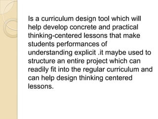 Is a curriculum design tool which will
help develop concrete and practical
thinking-centered lessons that make
students performances of
understanding explicit .it maybe used to
structure an entire project which can
readily fit into the regular curriculum and
can help design thinking centered
lessons.
 