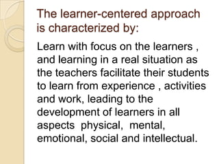 The learner-centered approach
is characterized by:
Learn with focus on the learners ,
and learning in a real situation as
the teachers facilitate their students
to learn from experience , activities
and work, leading to the
development of learners in all
aspects physical, mental,
emotional, social and intellectual.
 