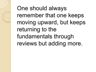 One should always
remember that one keeps
moving upward, but keeps
returning to the
fundamentals through
reviews but adding more.
 