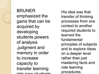 BRUNER
emphasized the
gains that can be
acquired by
developing
students powers
of analysis
,judgment and
memory in order
to increase
capacity to
transfer learning
His idea was that
transfer of thinking
processes from one
context to another
required students to
learned the
fundamental
principles of subjects
and to explore ideas
on a deeper level
rather than just
mastering facts and
rote learning
procedures.
 
