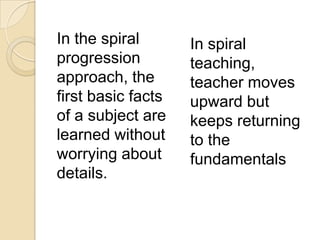 In the spiral
progression
approach, the
first basic facts
of a subject are
learned without
worrying about
details.
In spiral
teaching,
teacher moves
upward but
keeps returning
to the
fundamentals
 