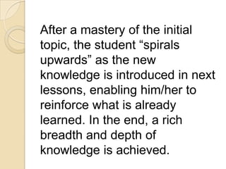 After a mastery of the initial
topic, the student “spirals
upwards” as the new
knowledge is introduced in next
lessons, enabling him/her to
reinforce what is already
learned. In the end, a rich
breadth and depth of
knowledge is achieved.
 