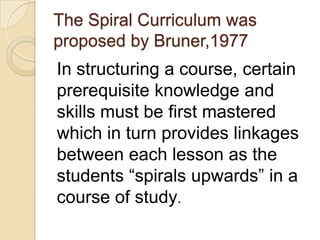 The Spiral Curriculum was
proposed by Bruner,1977
In structuring a course, certain
prerequisite knowledge and
skills must be first mastered
which in turn provides linkages
between each lesson as the
students “spirals upwards” in a
course of study.
 