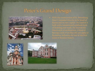 Peter’s Grand DesignWith the construction of St. Petersburg Peter I intended this city to be Jewel of Russia and its new capital. He wanted it built with a westernized synthesis style of building and roads. He favored the Dutch style of architecture. A kind of Baroque style of art that did not apply to Byzantine influence for one of the first times in Russian history.