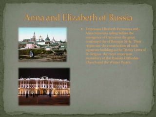 Anna and Elizabeth of RussiaEmpresses Elizabeth Petronova and Anna Ivanovna ruling before the emergence of Catherine the great continued the of Baroque Style. Their reigns saw the construction of such signature building as the Trinity Lavra of St. Sergius  the most important monastery of the Russian Orthodox Church and the Winter Palace.