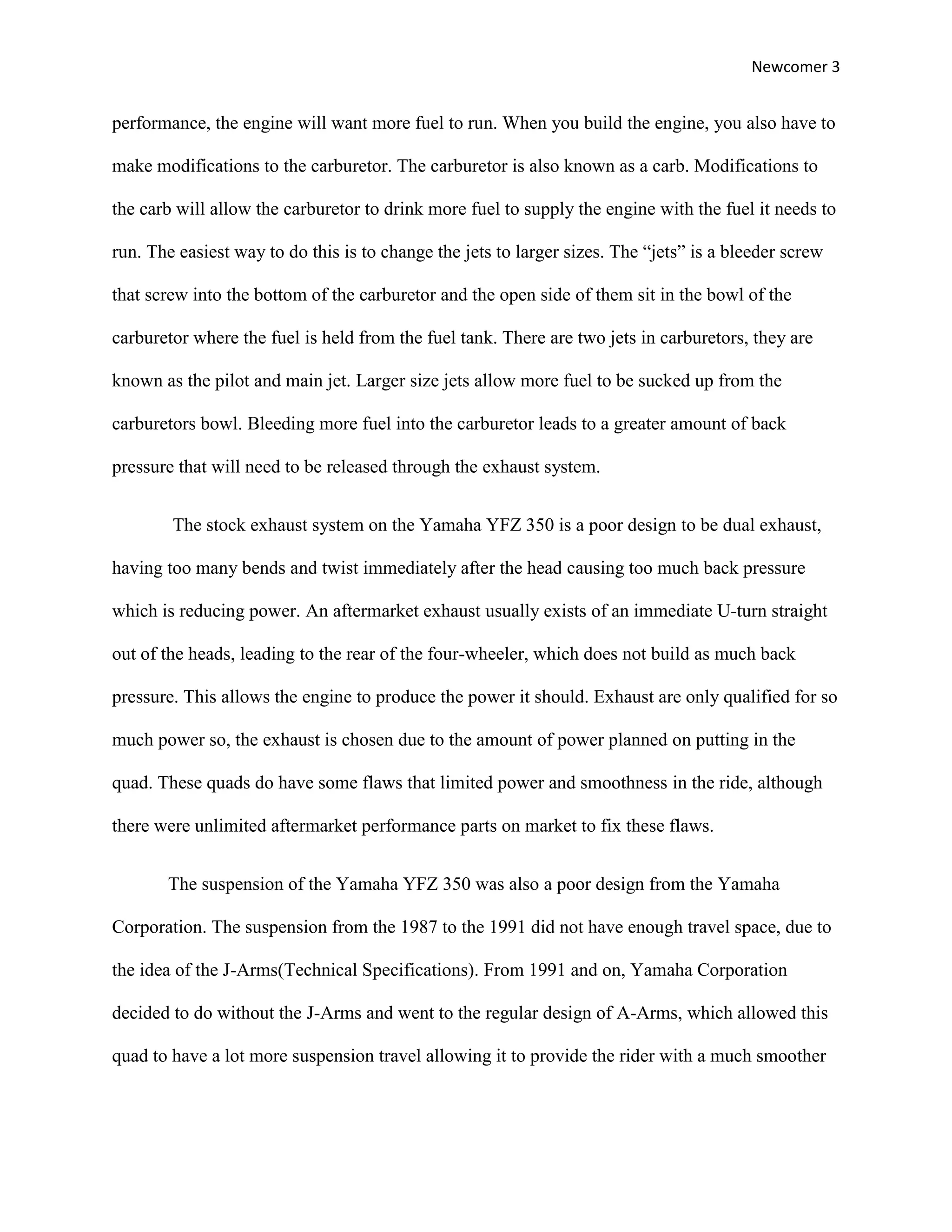 Newcomer 3


performance, the engine will want more fuel to run. When you build the engine, you also have to

make modifications to the carburetor. The carburetor is also known as a carb. Modifications to

the carb will allow the carburetor to drink more fuel to supply the engine with the fuel it needs to

run. The easiest way to do this is to change the jets to larger sizes. The “jets” is a bleeder screw

that screw into the bottom of the carburetor and the open side of them sit in the bowl of the

carburetor where the fuel is held from the fuel tank. There are two jets in carburetors, they are

known as the pilot and main jet. Larger size jets allow more fuel to be sucked up from the

carburetors bowl. Bleeding more fuel into the carburetor leads to a greater amount of back

pressure that will need to be released through the exhaust system.


        The stock exhaust system on the Yamaha YFZ 350 is a poor design to be dual exhaust,

having too many bends and twist immediately after the head causing too much back pressure

which is reducing power. An aftermarket exhaust usually exists of an immediate U-turn straight

out of the heads, leading to the rear of the four-wheeler, which does not build as much back

pressure. This allows the engine to produce the power it should. Exhaust are only qualified for so

much power so, the exhaust is chosen due to the amount of power planned on putting in the

quad. These quads do have some flaws that limited power and smoothness in the ride, although

there were unlimited aftermarket performance parts on market to fix these flaws.


       The suspension of the Yamaha YFZ 350 was also a poor design from the Yamaha

Corporation. The suspension from the 1987 to the 1991 did not have enough travel space, due to

the idea of the J-Arms(Technical Specifications). From 1991 and on, Yamaha Corporation

decided to do without the J-Arms and went to the regular design of A-Arms, which allowed this

quad to have a lot more suspension travel allowing it to provide the rider with a much smoother
 