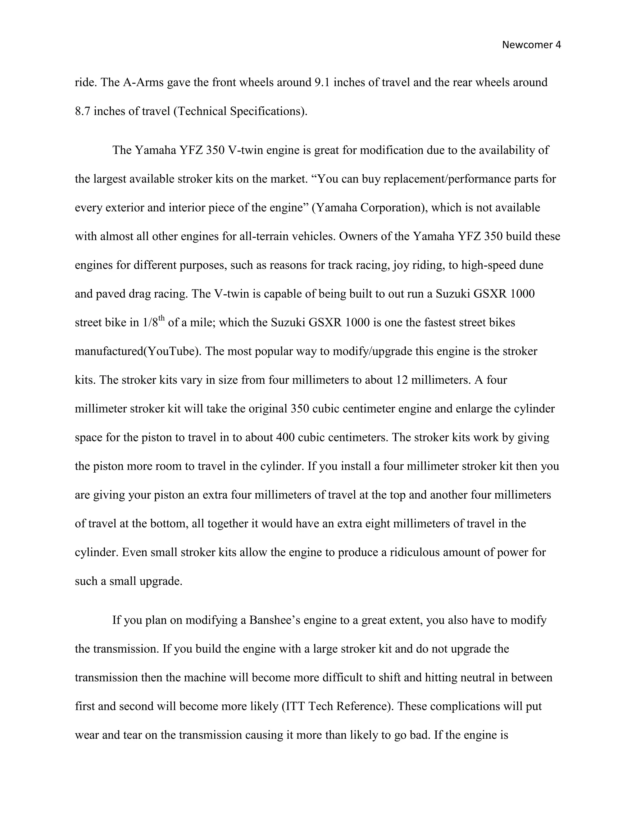 Newcomer 4


ride. The A-Arms gave the front wheels around 9.1 inches of travel and the rear wheels around

8.7 inches of travel (Technical Specifications).


       The Yamaha YFZ 350 V-twin engine is great for modification due to the availability of

the largest available stroker kits on the market. “You can buy replacement/performance parts for

every exterior and interior piece of the engine” (Yamaha Corporation), which is not available

with almost all other engines for all-terrain vehicles. Owners of the Yamaha YFZ 350 build these

engines for different purposes, such as reasons for track racing, joy riding, to high-speed dune

and paved drag racing. The V-twin is capable of being built to out run a Suzuki GSXR 1000

street bike in 1/8th of a mile; which the Suzuki GSXR 1000 is one the fastest street bikes

manufactured(YouTube). The most popular way to modify/upgrade this engine is the stroker

kits. The stroker kits vary in size from four millimeters to about 12 millimeters. A four

millimeter stroker kit will take the original 350 cubic centimeter engine and enlarge the cylinder

space for the piston to travel in to about 400 cubic centimeters. The stroker kits work by giving

the piston more room to travel in the cylinder. If you install a four millimeter stroker kit then you

are giving your piston an extra four millimeters of travel at the top and another four millimeters

of travel at the bottom, all together it would have an extra eight millimeters of travel in the

cylinder. Even small stroker kits allow the engine to produce a ridiculous amount of power for

such a small upgrade.


       If you plan on modifying a Banshee’s engine to a great extent, you also have to modify

the transmission. If you build the engine with a large stroker kit and do not upgrade the

transmission then the machine will become more difficult to shift and hitting neutral in between

first and second will become more likely (ITT Tech Reference). These complications will put

wear and tear on the transmission causing it more than likely to go bad. If the engine is
 