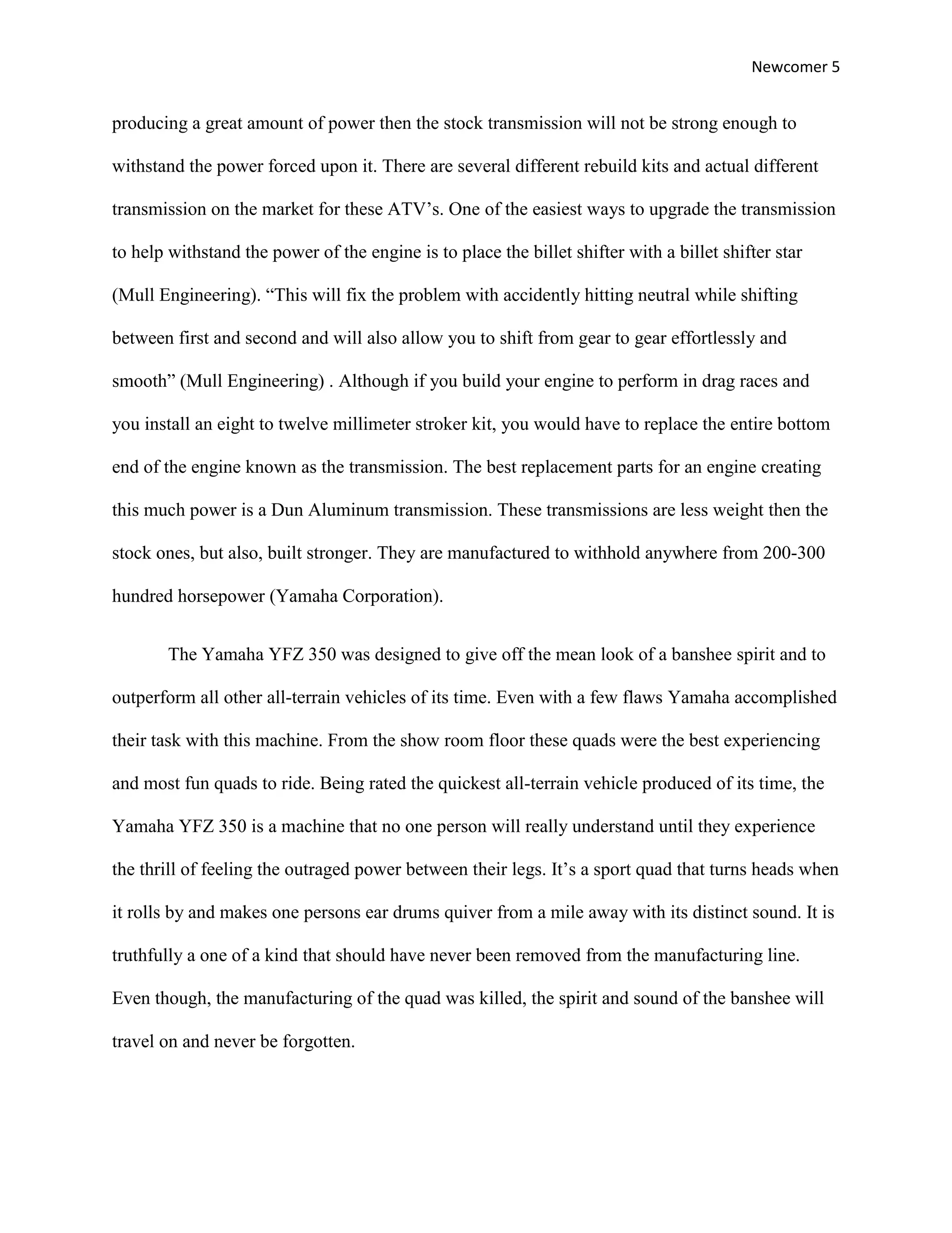 Newcomer 5


producing a great amount of power then the stock transmission will not be strong enough to

withstand the power forced upon it. There are several different rebuild kits and actual different

transmission on the market for these ATV’s. One of the easiest ways to upgrade the transmission

to help withstand the power of the engine is to place the billet shifter with a billet shifter star

(Mull Engineering). “This will fix the problem with accidently hitting neutral while shifting

between first and second and will also allow you to shift from gear to gear effortlessly and

smooth” (Mull Engineering) . Although if you build your engine to perform in drag races and

you install an eight to twelve millimeter stroker kit, you would have to replace the entire bottom

end of the engine known as the transmission. The best replacement parts for an engine creating

this much power is a Dun Aluminum transmission. These transmissions are less weight then the

stock ones, but also, built stronger. They are manufactured to withhold anywhere from 200-300

hundred horsepower (Yamaha Corporation).


        The Yamaha YFZ 350 was designed to give off the mean look of a banshee spirit and to

outperform all other all-terrain vehicles of its time. Even with a few flaws Yamaha accomplished

their task with this machine. From the show room floor these quads were the best experiencing

and most fun quads to ride. Being rated the quickest all-terrain vehicle produced of its time, the

Yamaha YFZ 350 is a machine that no one person will really understand until they experience

the thrill of feeling the outraged power between their legs. It’s a sport quad that turns heads when

it rolls by and makes one persons ear drums quiver from a mile away with its distinct sound. It is

truthfully a one of a kind that should have never been removed from the manufacturing line.

Even though, the manufacturing of the quad was killed, the spirit and sound of the banshee will

travel on and never be forgotten.
 