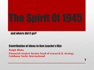 The Spirit 0f 1945
 and where did it go?



Contribution of ideas to Ken Loache’s film
Ralph Blake
Financial Analyst former head of research & strategy
Goldman Sachs International
                                                       1
 