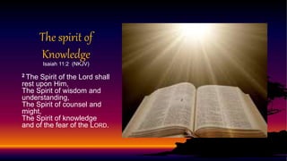 The spirit of
Knowledge
Isaiah 11:2 (NKJV)
2 The Spirit of the Lord shall
rest upon Him,
The Spirit of wisdom and
understanding,
The Spirit of counsel and
might,
The Spirit of knowledge
and of the fear of the LORD.
 