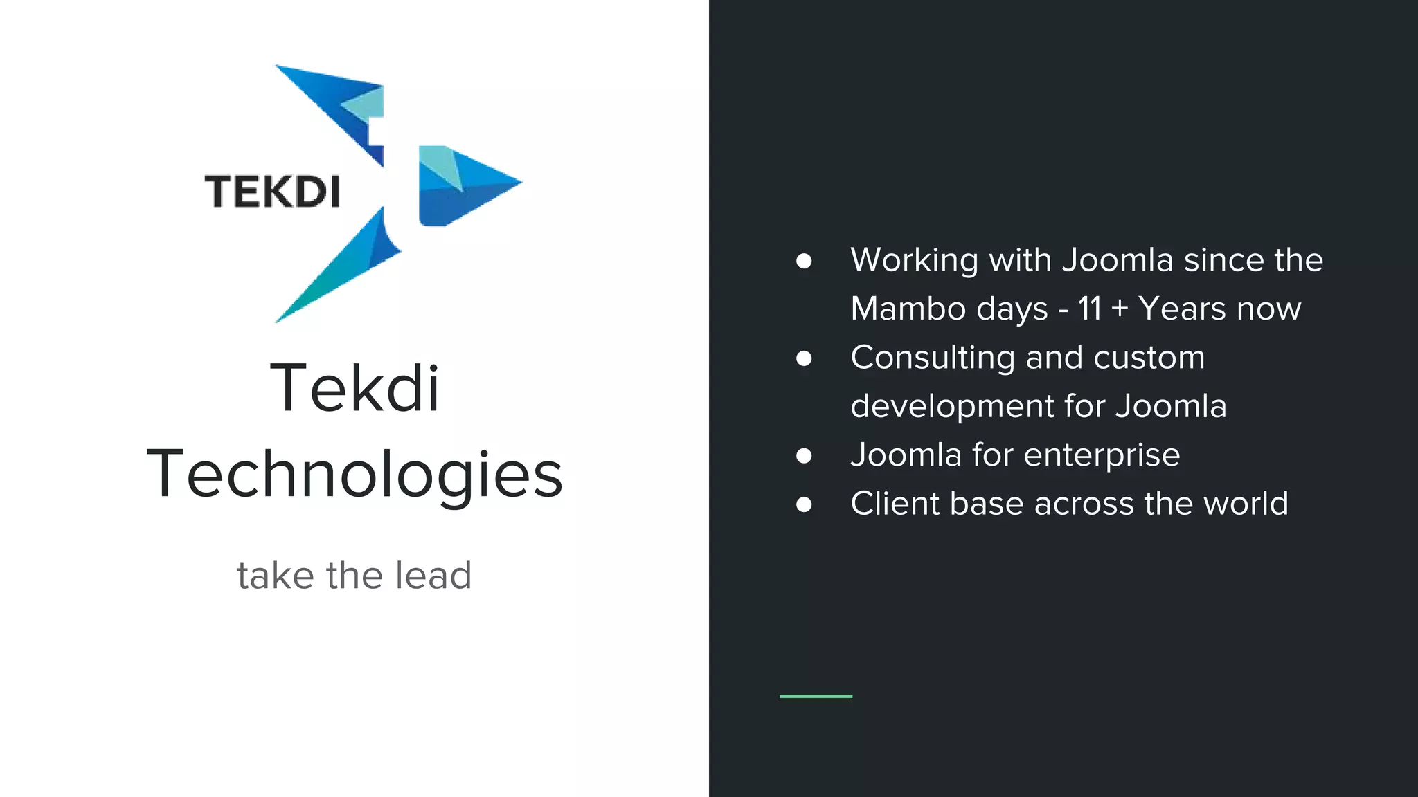 Tekdi
Technologies
take the lead
● Working with Joomla since the
Mambo days - 11 + Years now
● Consulting and custom
development for Joomla
● Joomla for enterprise
● Client base across the world
 