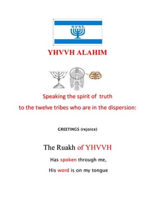 YHVVH ALAHIM
Speaking the spirit of truth
to the twelve tribes who are in the dispersion:
GREETINGS (rejoice)
The Ruakh of YHVVH
Has spoken through me,
His word is on my tongue
 