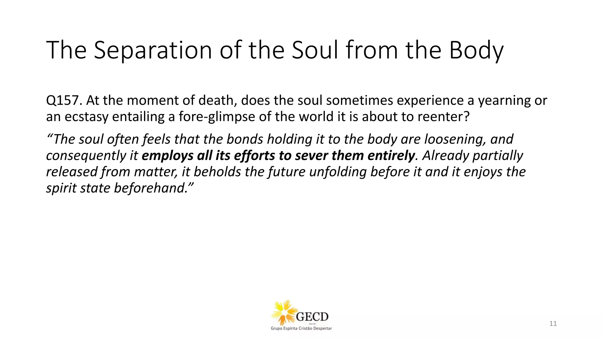 The Separation of the Soul from the Body
Q157. At the moment of death, does the soul sometimes experience a yearning or
an ecstasy entailing a fore-glimpse of the world it is about to reenter?
“The soul often feels that the bonds holding it to the body are loosening, and
consequently it employs all its efforts to sever them entirely. Already partially
released from matter, it beholds the future unfolding before it and it enjoys the
spirit state beforehand.”
11
 