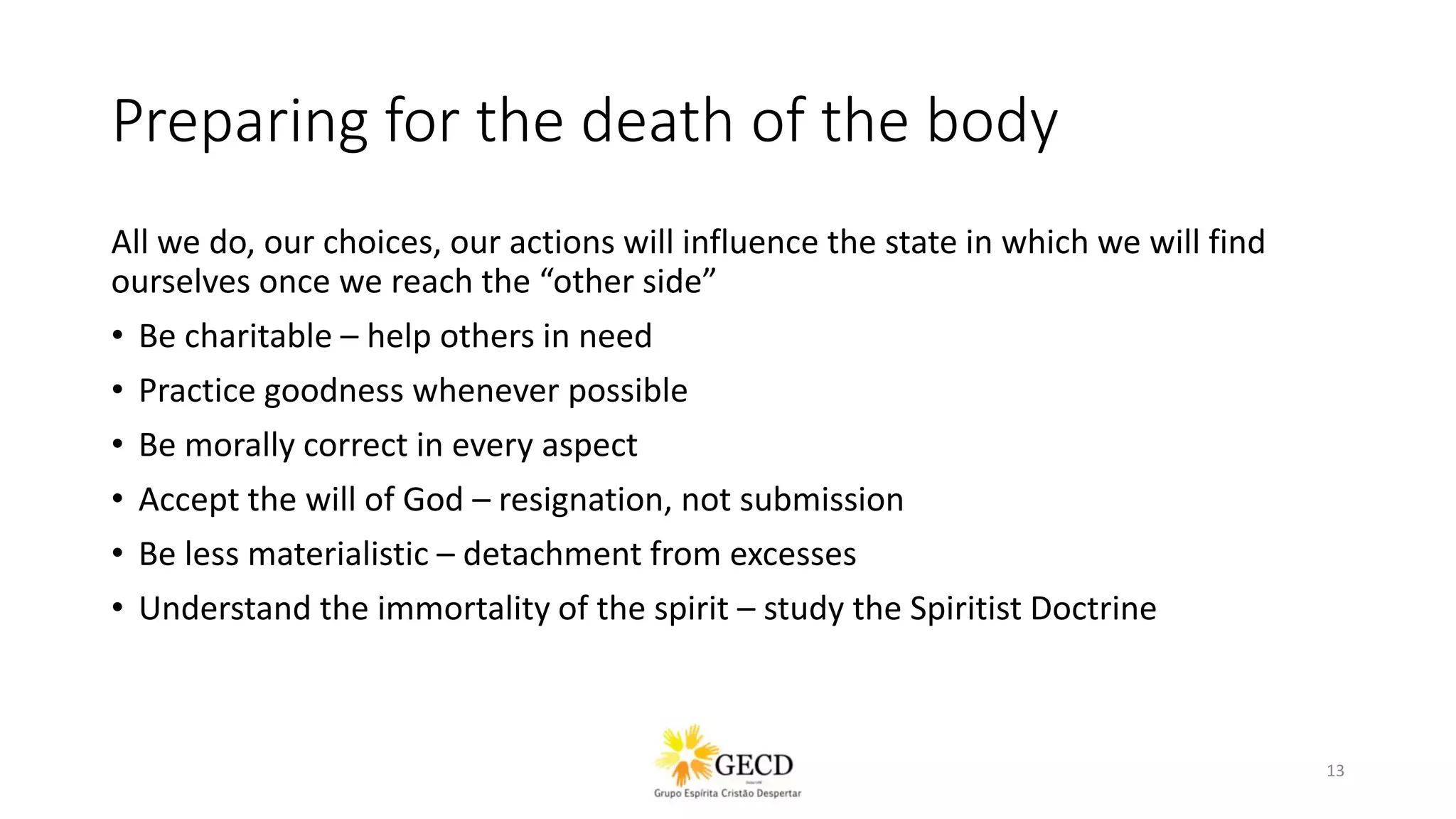 Preparing for the death of the body
All we do, our choices, our actions will influence the state in which we will find
ourselves once we reach the “other side”
• Be charitable – help others in need
• Practice goodness whenever possible
• Be morally correct in every aspect
• Accept the will of God – resignation, not submission
• Be less materialistic – detachment from excesses
• Understand the immortality of the spirit – study the Spiritist Doctrine
13
 