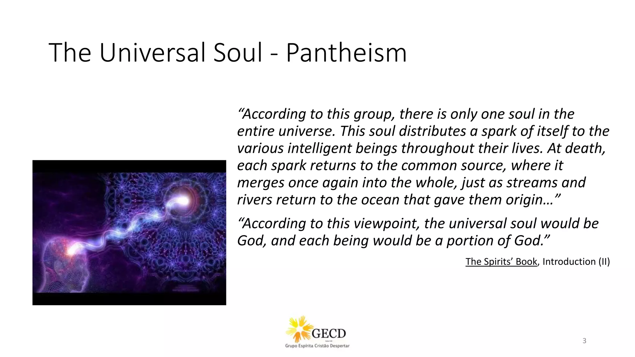 The Universal Soul - Pantheism
“According to this group, there is only one soul in the
entire universe. This soul distributes a spark of itself to the
various intelligent beings throughout their lives. At death,
each spark returns to the common source, where it
merges once again into the whole, just as streams and
rivers return to the ocean that gave them origin…”
“According to this viewpoint, the universal soul would be
God, and each being would be a portion of God.”
The Spirits’ Book, Introduction (II)
3
 