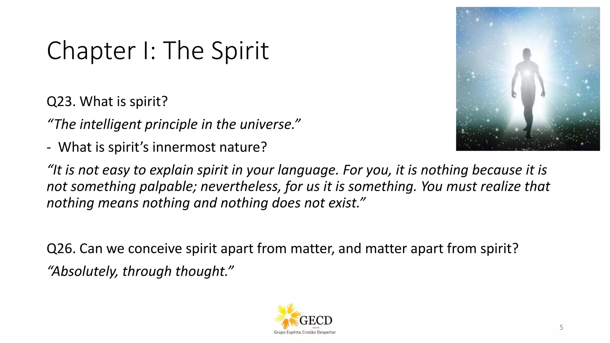Chapter I: The Spirit
Q23. What is spirit?
“The intelligent principle in the universe.”
- What is spirit’s innermost nature?
“It is not easy to explain spirit in your language. For you, it is nothing because it is
not something palpable; nevertheless, for us it is something. You must realize that
nothing means nothing and nothing does not exist.”
Q26. Can we conceive spirit apart from matter, and matter apart from spirit?
“Absolutely, through thought.”
5
 