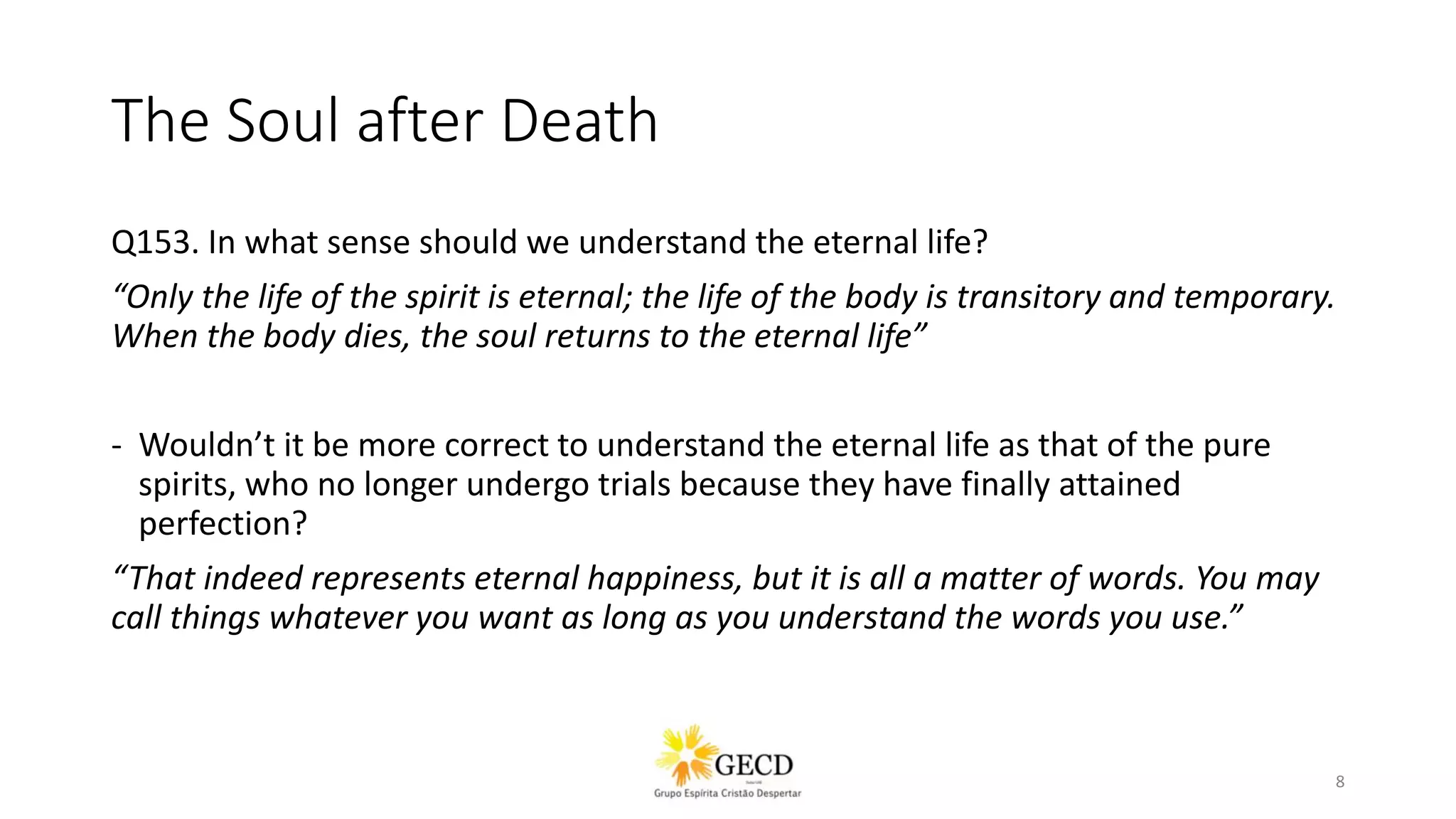 The Soul after Death
Q153. In what sense should we understand the eternal life?
“Only the life of the spirit is eternal; the life of the body is transitory and temporary.
When the body dies, the soul returns to the eternal life”
- Wouldn’t it be more correct to understand the eternal life as that of the pure
spirits, who no longer undergo trials because they have finally attained
perfection?
“That indeed represents eternal happiness, but it is all a matter of words. You may
call things whatever you want as long as you understand the words you use.”
8
 