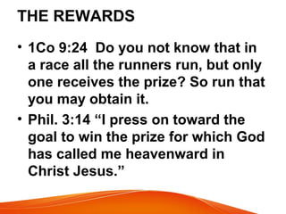 THE REWARDS
• 1Co 9:24 Do you not know that in
a race all the runners run, but only
one receives the prize? So run that
you may obtain it.
• Phil. 3:14 “I press on toward the
goal to win the prize for which God
has called me heavenward in
Christ Jesus.”
 