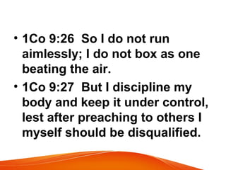 • 1Co 9:26 So I do not run
aimlessly; I do not box as one
beating the air.
• 1Co 9:27 But I discipline my
body and keep it under control,
lest after preaching to others I
myself should be disqualified.
 