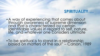 SPIRITUALITY….
•A way of experiencing that comes about
through awareness of supreme dimension
and that is characterized by certain
identifiable values in regard to self, nature,
life, and whatever one considers ultimate
•To be spiritual is to stand in a relationship
based on matters of the soul” – Carson, 1989
 