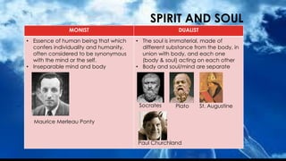 SPIRIT AND SOUL
MONIST DUALIST
• Essence of human being that which
confers individuality and humanity,
often considered to be synonymous
with the mind or the self.
• Inseparable mind and body
• The soul is immaterial, made of
different substance from the body, in
union with body, and each one
(body & soul) acting on each other
• Body and soul/mind are separate
Maurice Merleau Ponty
Plato
Socrates St. Augustine
Paul Churchland
 
