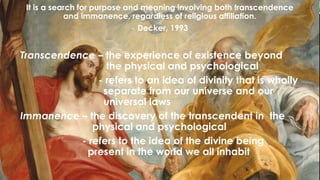 It is a search for purpose and meaning involving both transcendence
and immanence, regardless of religious affiliation.
- Decker, 1993
Transcendence – the experience of existence beyond
the physical and psychological
- refers to an idea of divinity that is wholly
separate from our universe and our
universal laws
Immanence – the discovery of the transcendent in the
physical and psychological
- refers to the idea of the divine being
present in the world we all inhabit
 