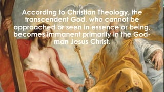 According to Christian Theology, the
transcendent God, who cannot be
approached or seen in essence or being,
becomes immanent primarily in the God-
man Jesus Christ.
 