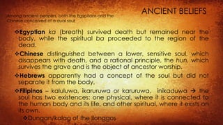 ANCIENT BELIEFS
Egyptian ka (breath) survived death but remained near the
body, while the spiritual ba proceeded to the region of the
dead.
Chinese distinguished between a lower, sensitive soul, which
disappears with death, and a rational principle, the hun, which
survives the grave and is the object of ancestor worship.
Hebrews apparently had a concept of the soul but did not
separate it from the body,
Filipinos – kaluluwa, ikaruruwa or karuruwa, inikaduwa  the
soul has two existences: one physical, where it is connected to
the human body and its life, and other spiritual, where it exists on
its own.
Dungan/kalag of the Ilonggos
Among ancient peoples, both the Egyptians and the
Chinese conceived of a dual soul
 