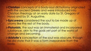Christian concepts of a body-soul dichotomy originated
with the ancient Greeks and were introduced into
Christian theology at an early date by St. Gregory of
Nyssa and by St. Augustine.
Epicureans considered the soul to be made up of
atoms like the rest of the body.
Platonists, the soul was an immaterial and incorporeal
substance, akin to the gods yet part of the world of
change and becoming.
Aristotle’s conception of the soul was obscure, though
he did state that it was a form inseparable from the
body.
 