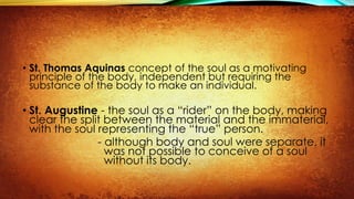 • St. Thomas Aquinas concept of the soul as a motivating
principle of the body, independent but requiring the
substance of the body to make an individual.
• St. Augustine - the soul as a “rider” on the body, making
clear the split between the material and the immaterial,
with the soul representing the “true” person.
- although body and soul were separate, it
was not possible to conceive of a soul
without its body.
 