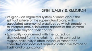 SPIRITUALITY & RELIGION
• Religion - an organized system of ideas about the
spiritual sphere or the supernatural along with
associated ceremonial practices by which people try
to interpret and/or influence aspects of the universe
otherwise beyond their control
• Spirituality - concerned with the sacred, as
distinguished from material matters. In contrast to
religion, spirituality is often individual rather than
collective and does not require a distinctive format or
traditional organization.
 