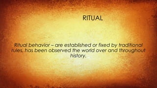 RITUAL
Ritual behavior – are established or fixed by traditional
rules, has been observed the world over and throughout
history.
 